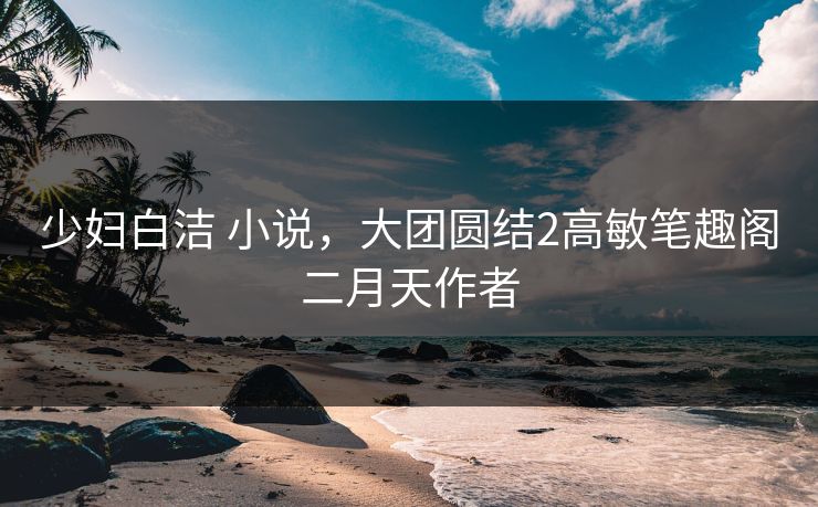 少妇白洁 小说，大团圆结2高敏笔趣阁二月天作者