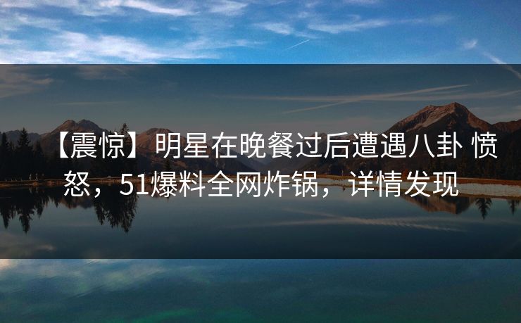 【震惊】明星在晚餐过后遭遇八卦 愤怒，51爆料全网炸锅，详情发现