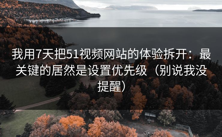 我用7天把51视频网站的体验拆开：最关键的居然是设置优先级（别说我没提醒）