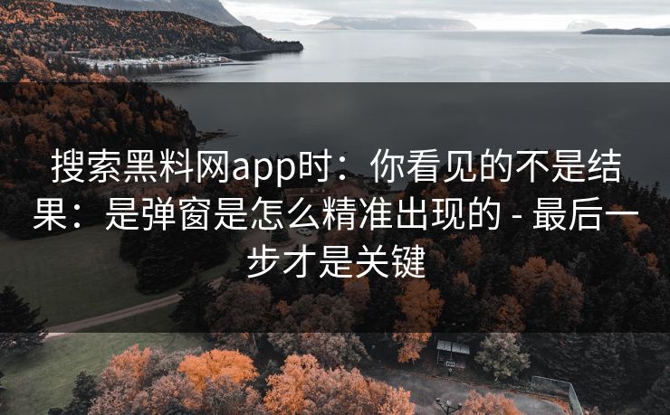 搜索黑料网app时：你看见的不是结果：是弹窗是怎么精准出现的 - 最后一步才是关键