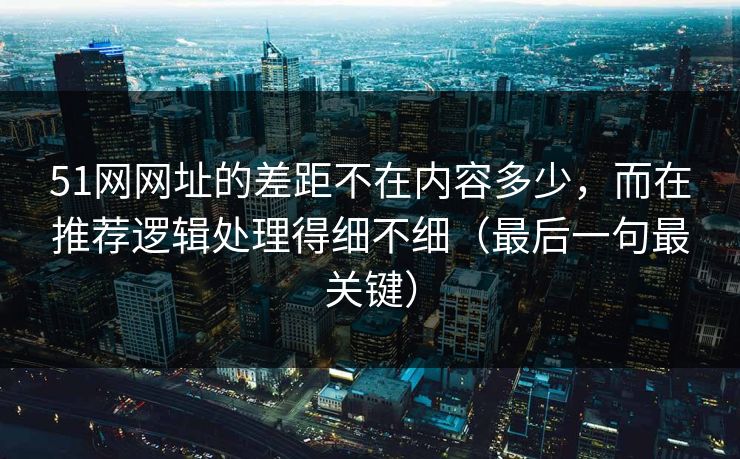 51网网址的差距不在内容多少，而在推荐逻辑处理得细不细（最后一句最关键）