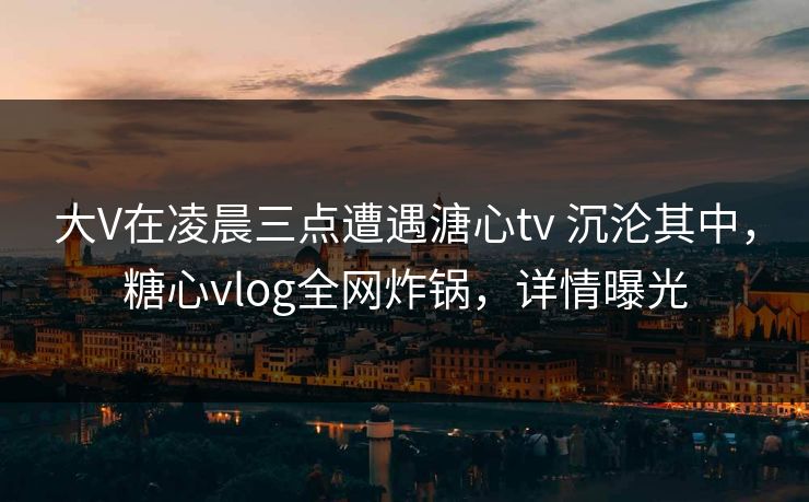 大V在凌晨三点遭遇溏心tv 沉沦其中，糖心vlog全网炸锅，详情曝光
