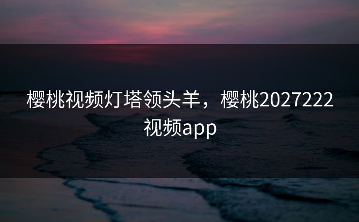 樱桃视频灯塔领头羊，樱桃2027222视频app