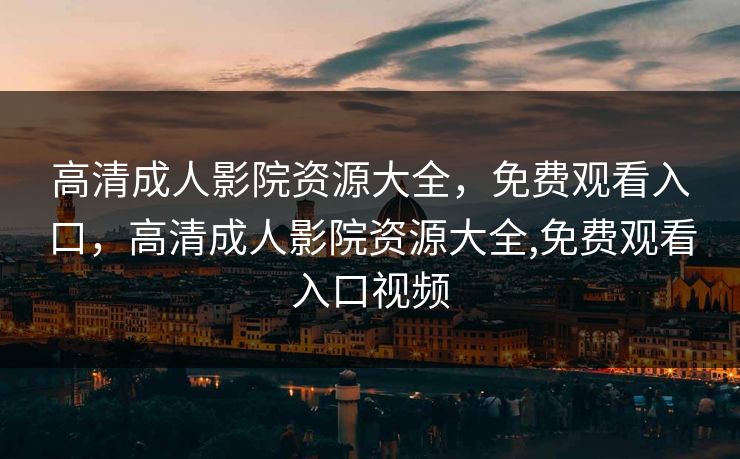 高清成人影院资源大全，免费观看入口，高清成人影院资源大全,免费观看入口视频