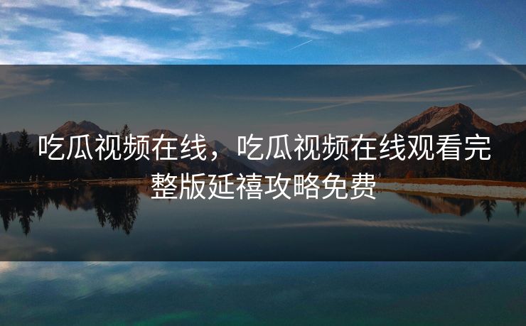 吃瓜视频在线，吃瓜视频在线观看完整版延禧攻略免费