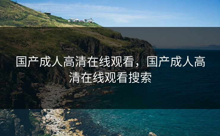 国产成人高清在线观看，国产成人高清在线观看搜索