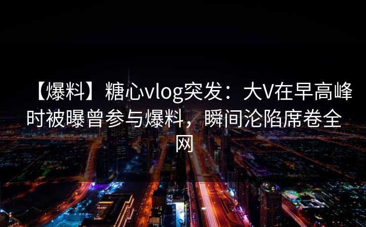 【爆料】糖心vlog突发：大V在早高峰时被曝曾参与爆料，瞬间沦陷席卷全网